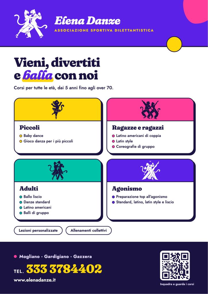 Volantino dei corsi Elena Danze, associazione sportiva. Vieni, divertiti e balla con noi: corsi per tutte le età, dai 5 anni fino agli over 70. Piccoli: baby dance, gioco danza. Ragazze e ragazzi: latino americani di coppia, latin style, coreografie di gruppo. Adulti: ballo liscio, danze standard, latino americani, balli di gruppo. Agonismo: preparazione top all’agonismo in standard, latino, latin style e liscio. Lezioni personalizzate e allenamenti collettivi. A Mogliano, Gardigiano e Gazzera. Telefono 333 3784402, www.elenadanze.it.